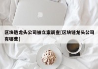 区块链龙头公司被立案调查[区块链龙头公司有哪些]